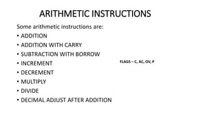 ARITHMETIC INSTRUCTIONS
Some arithmetic instructions are:
• ADDITION
• ADDITION WITH CARRY
• SUBTRACTION WITH BORROW
• INCREMENT
• DECREMENT
• MULTIPLY
• DIVIDE
• DECIMAL ADJUST AFTER ADDITION
FLAGS – C, AC, OV, P
 