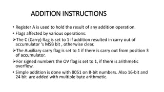 ADDITION INSTRUCTIONS
• Register A is used to hold the result of any addition operation.
• Flags affected by various operations:
The C (Carry) flag is set to 1 if addition resulted in carry out of
accumulator ‘s MSB bit , otherwise clear.
The Auxiliary carry flag is set to 1 if there is carry out from position 3
of accumulator.
For signed numbers the OV flag is set to 1, if there is arithmetic
overflow.
• Simple addition is done with 8051 on 8-bit numbers. Also 16-bit and
24 bit are added with multiple byte arithmetic.
 