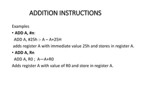 Examples
• ADD A, #n:
ADD A, #25h :- A – A+25H
adds register A with immediate value 25h and stores in register A.
• ADD A, Rn
ADD A, R0 ; A—A+R0
Adds register A with value of R0 and store in register A.
ADDITION INSTRUCTIONS
 