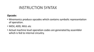 INSTRUCTION SYNTAX
Opcode:
• Mnemonics produce opcodes which contains symbolic representation
of operation.
• MOV, ADD, MUL etc
• Actual machine level operation codes are generated by assembler
which is fed to internal circuitry.
 