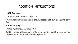 • ADDC A, addr
ADDC A, 25H ; A– A+[25H] + C.F
Add A register with contents of RAM location of 25h along with carry
flag.
• ADDC A, @Rp
ADDC A, @R0 ; A– A +[R0] + C.F
Add A register with contents of location pointed by R0, with carry flag
of previous addition and store in register A.
ADDITION INSTRUCTIONS
 