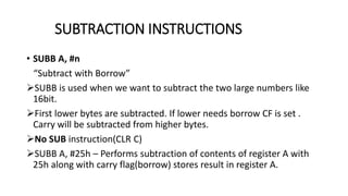 • SUBB A, #n
“Subtract with Borrow”
SUBB is used when we want to subtract the two large numbers like
16bit.
First lower bytes are subtracted. If lower needs borrow CF is set .
Carry will be subtracted from higher bytes.
No SUB instruction(CLR C)
SUBB A, #25h – Performs subtraction of contents of register A with
25h along with carry flag(borrow) stores result in register A.
SUBTRACTION INSTRUCTIONS
 