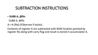 • SUBB A, @Rn
SUBB A, @Ro
A—A-[Ro]-CF(borrow if exists)
Contents of register A are subtracted with RAM location pointed by
register Ro along with carry flag and result is stored in accumulator A.
SUBTRACTION INSTRUCTIONS
 