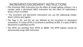 INCREMENT/DECREMENT INSTRUCTIONS
• The increment (INC) instruction has the effect of simply adding a binary 1 to a
number while a decrement (DEC) instruction has the effect of subtracting a
binary 1 from a number.
• The increment and decrement instructions can use the addressing modes:
direct, indirect and register.
• The flags C, AC, and OV are not affected by the increment or decrement
instructions. If a value of FFh is increment it overflows to 00h. If a value of 00h is
decrement it underflows to FFh.
• The DPTR can overflow from FFFFh to 0000h. The DPTR register cannot be
decremented using a DEC instruction.
 