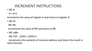 INCREMENT INSTRUCTIONS
• INC A
A—A+1
Increments the value of register A and stores in register A.
• INC Rr
INC R0
Increments the value of R0 and stores in R0
• INC addr
INC 25h ; [25h]—[25h]+1
Increments the contents of memory address and stores the result in
same location.
 