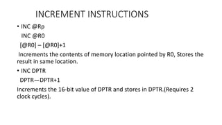• INC @Rp
INC @R0
[@R0] – [@R0]+1
Increments the contents of memory location pointed by R0, Stores the
result in same location.
• INC DPTR
DPTR—DPTR+1
Increments the 16-bit value of DPTR and stores in DPTR.(Requires 2
clock cycles).
INCREMENT INSTRUCTIONS
 