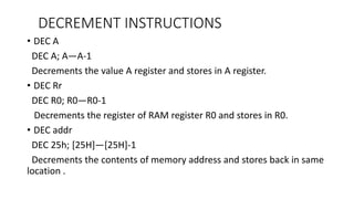 DECREMENT INSTRUCTIONS
• DEC A
DEC A; A—A-1
Decrements the value A register and stores in A register.
• DEC Rr
DEC R0; R0—R0-1
Decrements the register of RAM register R0 and stores in R0.
• DEC addr
DEC 25h; [25H]—[25H]-1
Decrements the contents of memory address and stores back in same
location .
 