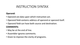INSTRUCTION SYNTAX
Operand:
• Operand are data upon which instruction act.
• Operand field contains address of operand or operand itself.
• Operand field can have both source and destination.
COMMENTS:
• May be at the end of line.
• Assembler ignores comments.
• Given to improve the clarity of programs.
 