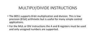 MULTIPLY/DIVIDE INSTRUCTIONS
• The 8051 supports 8-bit multiplication and division. This is low
precision (8 bit) arithmetic but is useful for many simple control
applications.
• For the MUL or DIV instructions the A and B registers must be used
and only unsigned numbers are supported.
 