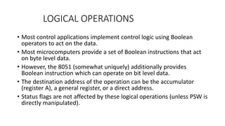 LOGICAL OPERATIONS
• Most control applications implement control logic using Boolean
operators to act on the data.
• Most microcomputers provide a set of Boolean instructions that act
on byte level data.
• However, the 8051 (somewhat uniquely) additionally provides
Boolean instruction which can operate on bit level data.
• The destination address of the operation can be the accumulator
(register A), a general register, or a direct address.
• Status flags are not affected by these logical operations (unless PSW is
directly manipulated).
 