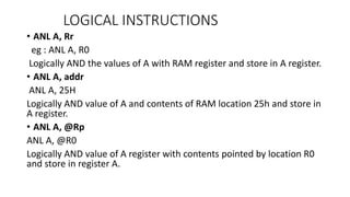 • ANL A, Rr
eg : ANL A, R0
Logically AND the values of A with RAM register and store in A register.
• ANL A, addr
ANL A, 25H
Logically AND value of A and contents of RAM location 25h and store in
A register.
• ANL A, @Rp
ANL A, @R0
Logically AND value of A register with contents pointed by location R0
and store in register A.
LOGICAL INSTRUCTIONS
 