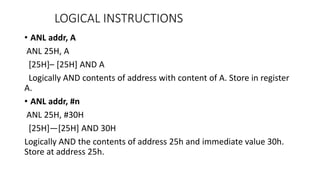 • ANL addr, A
ANL 25H, A
[25H]– [25H] AND A
Logically AND contents of address with content of A. Store in register
A.
• ANL addr, #n
ANL 25H, #30H
[25H]—[25H] AND 30H
Logically AND the contents of address 25h and immediate value 30h.
Store at address 25h.
LOGICAL INSTRUCTIONS
 