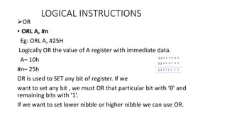 OR
• ORL A, #n
Eg: ORL A, #25H
Logically OR the value of A register with immediate data.
A– 10h
#n– 25h
OR is used to SET any bit of register. If we
want to set any bit , we must OR that particular bit with ‘0’ and
remaining bits with ‘1’.
If we want to set lower nibble or higher nibble we can use OR.
LOGICAL INSTRUCTIONS
 
