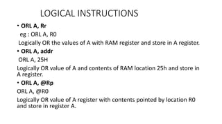 • ORL A, Rr
eg : ORL A, R0
Logically OR the values of A with RAM register and store in A register.
• ORL A, addr
ORL A, 25H
Logically OR value of A and contents of RAM location 25h and store in
A register.
• ORL A, @Rp
ORL A, @R0
Logically OR value of A register with contents pointed by location R0
and store in register A.
LOGICAL INSTRUCTIONS
 