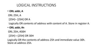 • ORL addr, A
ORL 25H, A
[25H]– [25H] OR A
Logically OR contents of address with content of A. Store in register A.
• ORL addr, #n
ORL 25H, #30H
[25H]—[25H] OR 30H
Logically OR the contents of address 25h and immediate value 30h.
Store at address 25h.
LOGICAL INSTRUCTIONS
 
