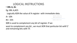 • XRL A, #n
Eg: XRL A,#25
Logically XOR the value of A register with immediate data.
A– 10h
#n– 25h
X0R is used to complement any bit of register. If we
want to complement any bit , we must XOR that particular bit with‘1’
and remaining bits with ‘0’.
LOGICAL INSTRUCTIONS
 