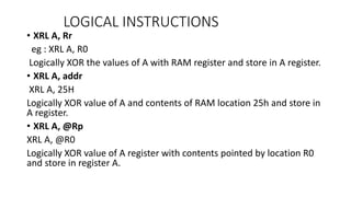 • XRL A, Rr
eg : XRL A, R0
Logically XOR the values of A with RAM register and store in A register.
• XRL A, addr
XRL A, 25H
Logically XOR value of A and contents of RAM location 25h and store in
A register.
• XRL A, @Rp
XRL A, @R0
Logically XOR value of A register with contents pointed by location R0
and store in register A.
LOGICAL INSTRUCTIONS
 
