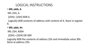 • XRL addr, A
XRL 25H, A
[25H]– [25H] XOR A
Logically XOR contents of address with content of A. Store in register
A.
• XRL addr, #n
XRL 25H, #30H
[25H]—[25H] OR 30H
Logically XOR the contents of address 25h and immediate value 30h.
Store at address 25h.
LOGICAL INSTRUCTIONS
 