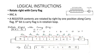 LOGICAL INSTRUCTIONS
• Rotate right with Carry flag
• RRC A
• A REGISTER contents are rotated by right by one position along Carry
flag. 9th bit is carry flag is in rotation loop.
 