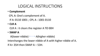 • Complement
CPL A: One’s complement of A.
If A: 0110 1001 ; CPL A : 1001 0110
• CLR A
CLR A : it clears the register A TO 00H
• SWAP A
A(lower nibble) A(higher nibble)
Interchanges the lower nibble of A with higher nibble of A.
If A= 35H then SWAP A – 53H.
LOGICAL INSTRUCTIONS
 