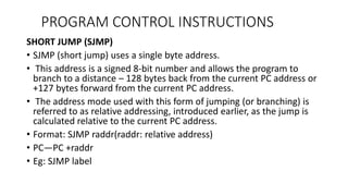 SHORT JUMP (SJMP)
• SJMP (short jump) uses a single byte address.
• This address is a signed 8-bit number and allows the program to
branch to a distance – 128 bytes back from the current PC address or
+127 bytes forward from the current PC address.
• The address mode used with this form of jumping (or branching) is
referred to as relative addressing, introduced earlier, as the jump is
calculated relative to the current PC address.
• Format: SJMP raddr(raddr: relative address)
• PC—PC +raddr
• Eg: SJMP label
PROGRAM CONTROL INSTRUCTIONS
 