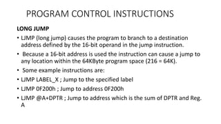LONG JUMP
• LJMP (long jump) causes the program to branch to a destination
address defined by the 16-bit operand in the jump instruction.
• Because a 16-bit address is used the instruction can cause a jump to
any location within the 64KByte program space (216 = 64K).
• Some example instructions are:
• LJMP LABEL_X ; Jump to the specified label
• LJMP 0F200h ; Jump to address 0F200h
• LJMP @A+DPTR ; Jump to address which is the sum of DPTR and Reg.
A
PROGRAM CONTROL INSTRUCTIONS
 