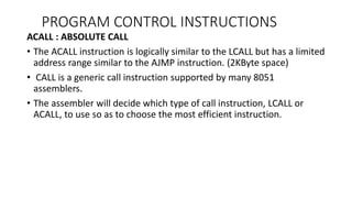 ACALL : ABSOLUTE CALL
• The ACALL instruction is logically similar to the LCALL but has a limited
address range similar to the AJMP instruction. (2KByte space)
• CALL is a generic call instruction supported by many 8051
assemblers.
• The assembler will decide which type of call instruction, LCALL or
ACALL, to use so as to choose the most efficient instruction.
PROGRAM CONTROL INSTRUCTIONS
 