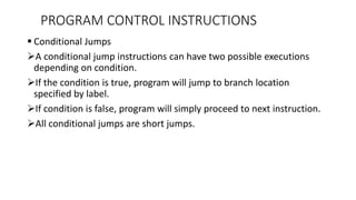 Conditional Jumps
A conditional jump instructions can have two possible executions
depending on condition.
If the condition is true, program will jump to branch location
specified by label.
If condition is false, program will simply proceed to next instruction.
All conditional jumps are short jumps.
PROGRAM CONTROL INSTRUCTIONS
 