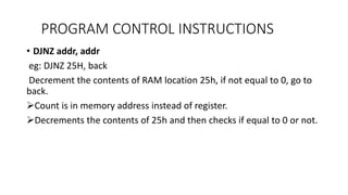 • DJNZ addr, addr
eg: DJNZ 25H, back
Decrement the contents of RAM location 25h, if not equal to 0, go to
back.
Count is in memory address instead of register.
Decrements the contents of 25h and then checks if equal to 0 or not.
PROGRAM CONTROL INSTRUCTIONS
 