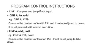 • CJNE : Compare and jump if not equal.
 CJNE A, #n, radd
eg : CJNE A, #25h
Compare the contents of A with 25h and if not equal jump to down.
If equal proceed with normal execution.
 CJNE A, addr, radd
eg : CJNE A, 25h, down
Compare the contents of location 25h . If not equal jump to label
down.
PROGRAM CONTROL INSTRUCTIONS
 