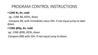  CJNE Rr, #n, radd
eg : CJNE R0, #25h, down
Compare R0, with immediate value 25h. If not equal jump to label
down.
 CJNE @Rp, #n, radd
eg : CJNE @R0, #25h, down
Compare [R0] with 25h. If not equal jump to down.
PROGRAM CONTROL INSTRUCTIONS
 