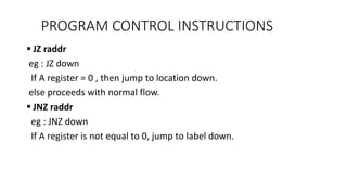  JZ raddr
eg : JZ down
If A register = 0 , then jump to location down.
else proceeds with normal flow.
 JNZ raddr
eg : JNZ down
If A register is not equal to 0, jump to label down.
PROGRAM CONTROL INSTRUCTIONS
 