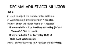 DECIMAL ADJUST ACCUMULATOR
DA A
 Used to adjust the number after addition.
 DA instruction always work on A register.
It first check the lower nibble of A register
If lower nibble > 9 or Auxiliary carry flag (AC) =1
Then ADD 06H to result.
If higher nibble> 9 or Carry flag (C.F) =1
Then ADD 60h to result.
Final answer is stored in A register and carry flag.
 