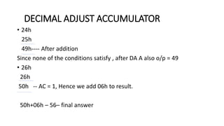 • 24h
25h
49h---- After addition
Since none of the conditions satisfy , after DA A also o/p = 49
• 26h
26h
50h -- AC = 1, Hence we add 06h to result.
50h+06h – 56– final answer
DECIMAL ADJUST ACCUMULATOR
 