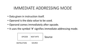 IMMEDIATE ADDRESSING MODE
• Data given in instruction itself.
• Operand is the data value to be used.
• Operand comes immediately after opcode.
• It uses the symbol ‘#’ signifies immediate addressing mode.
Source
OPCODE NEXT BYTE
INSTRUCTION SOURCE
 