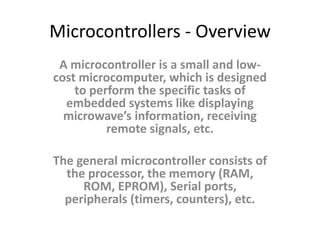 Microcontrollers - Overview
A microcontroller is a small and low-
cost microcomputer, which is designed
to perform the specific tasks of
embedded systems like displaying
microwave’s information, receiving
remote signals, etc.
The general microcontroller consists of
the processor, the memory (RAM,
ROM, EPROM), Serial ports,
peripherals (timers, counters), etc.
 