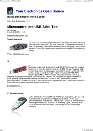 Microcontrollers USB-Stick Tool                                                                  http://dev.emcelettronica.com/print/51763




                       Your Electronics Open Source
          (http://dev.emcelettronica.com)
          Home > Blog > Emanuele's blog > Content




          Microcontrollers USB-Stick Tool
          By Emanuele
          Created 29/04/2008 - 16:26

          BLOG Microcontrollers Usb

          Texas Instruments

                                                eZ430– TI’s newest development tool includes all the necessary hardware
                                              [1]
                                              and software in a portable USB stick enclosure. The eZ430 tools includes a
                                              free IDE, providing full emulation with the option of designing a stand-alone
                                              system or detaching the removable target board to integrate into an ex