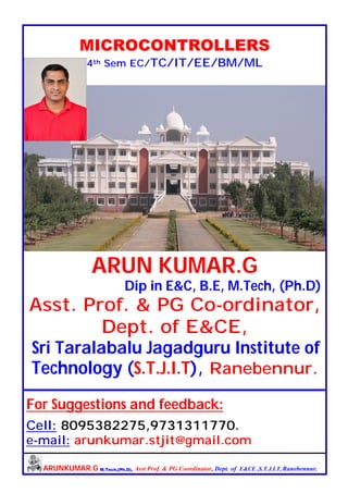 ARUNKUMAR.G M.Tech,(Ph.D), Asst Prof. & PG Coordinator, Dept. of E&CE ,S.T.J.I.T, Ranebennur.
MICROCONTROLLERS
4th Sem EC/TC/IT/EE/BM/ML
ARUN KUMAR.G
Dip in E&C, B.E, M.Tech, (Ph.D)
Asst. Prof. & PG Co-ordinator,
Dept. of E&CE,
Sri Taralabalu Jagadguru Institute of
Technology (S.T.J.I.T), Ranebennur.
For Suggestions and feedback:
Cell: 8095382275,9731311770.
e-mail: arunkumar.stjit@gmail.com
 