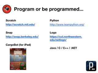 Program or be programmed...
Scratch
http://scratch.mit.edu/
Snap
http://snap.berkeley.edu/
CargoBot (for iPad)
Python
http://www.learnpython.org/
Logo
https://ccl.northwestern.
edu/netlogo/
Java / C / C++ / .NET
 