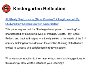 Kindergarten Reflection
All I Really Need to Know (About Creative Thinking) I Learned (By
Studying How Children Learn) in Kindergarten*
This paper argues that the "kindergarten approach to learning" --
characterized by a spiraling cycle of Imagine, Create, Play, Share,
Reflect, and back to Imagine -- is ideally suited to the needs of the 21st
century, helping learners develop the creative-thinking skills that are
critical to success and satisfaction in today's society.
What was your reaction to the statements, claims, and suggestions in
this reading? How will this influence your teaching?
 