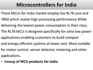 Microcontrollers for India
These MCUs for India market employ the RL78 core and
78K0 which realize high processing performance While
delivering the lowest power consumption in their class.
The RL78 MCU is designed specifically for ultra low power
applications enabling customers to build compact
and energy-efficient systems at lower cost. Most suitable
for motor control, sensor detector, metering and other
applications.
• Lineup of MCU products for India
 