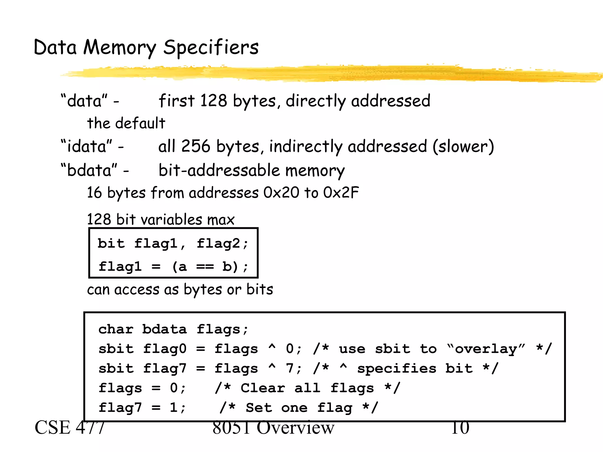 CSE 477 8051 Overview 10
Data Memory Specifiers
“data” - first 128 bytes, directly addressed
the default
“idata” - all 256 bytes, indirectly addressed (slower)
“bdata” - bit-addressable memory
16 bytes from addresses 0x20 to 0x2F
128 bit variables max
bit flag1, flag2;
flag1 = (a == b);
can access as bytes or bits
char bdata flags;
sbit flag0 = flags ^ 0; /* use sbit to “overlay” */
sbit flag7 = flags ^ 7; /* ^ specifies bit */
flags = 0; /* Clear all flags */
flag7 = 1; /* Set one flag */
 