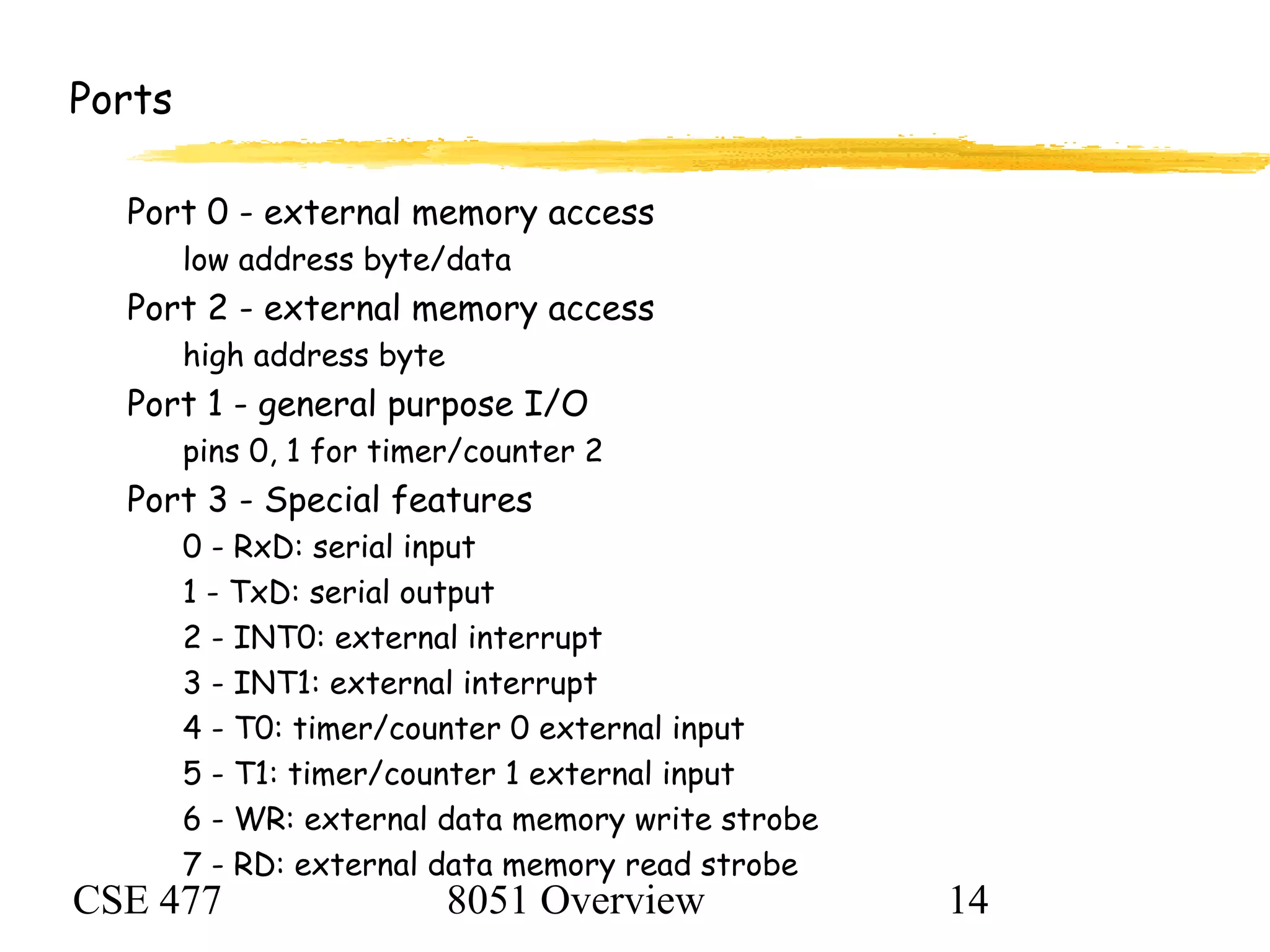 CSE 477 8051 Overview 14
Ports
Port 0 - external memory access
low address byte/data
Port 2 - external memory access
high address byte
Port 1 - general purpose I/O
pins 0, 1 for timer/counter 2
Port 3 - Special features
0 - RxD: serial input
1 - TxD: serial output
2 - INT0: external interrupt
3 - INT1: external interrupt
4 - T0: timer/counter 0 external input
5 - T1: timer/counter 1 external input
6 - WR: external data memory write strobe
7 - RD: external data memory read strobe
 