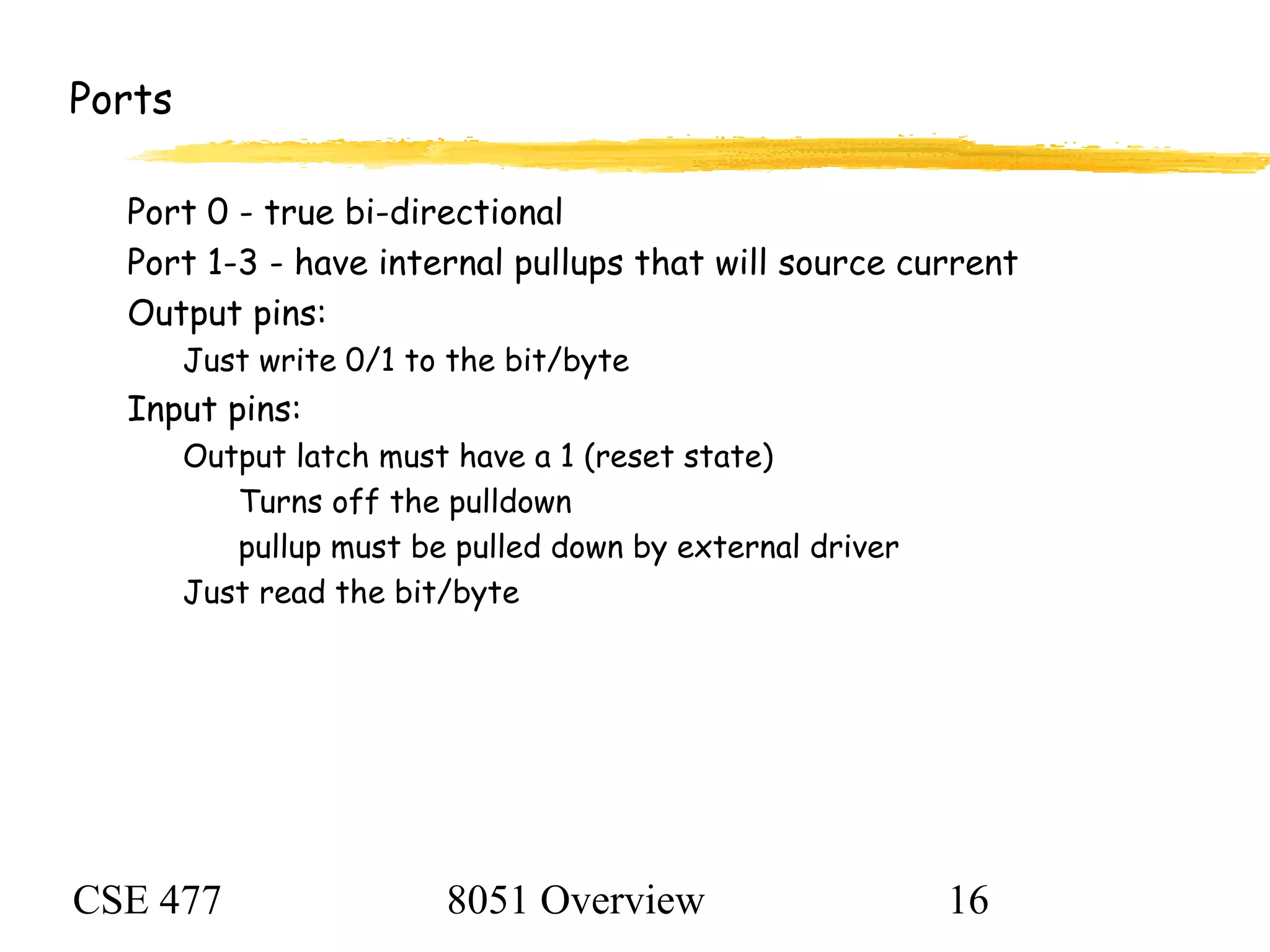 CSE 477 8051 Overview 16
Ports
Port 0 - true bi-directional
Port 1-3 - have internal pullups that will source current
Output pins:
Just write 0/1 to the bit/byte
Input pins:
Output latch must have a 1 (reset state)
Turns off the pulldown
pullup must be pulled down by external driver
Just read the bit/byte
 