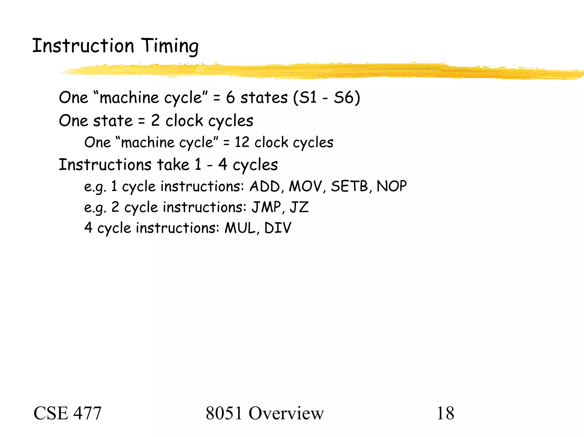 CSE 477 8051 Overview 18
Instruction Timing
One “machine cycle” = 6 states (S1 - S6)
One state = 2 clock cycles
One “machine cycle” = 12 clock cycles
Instructions take 1 - 4 cycles
e.g. 1 cycle instructions: ADD, MOV, SETB, NOP
e.g. 2 cycle instructions: JMP, JZ
4 cycle instructions: MUL, DIV
 