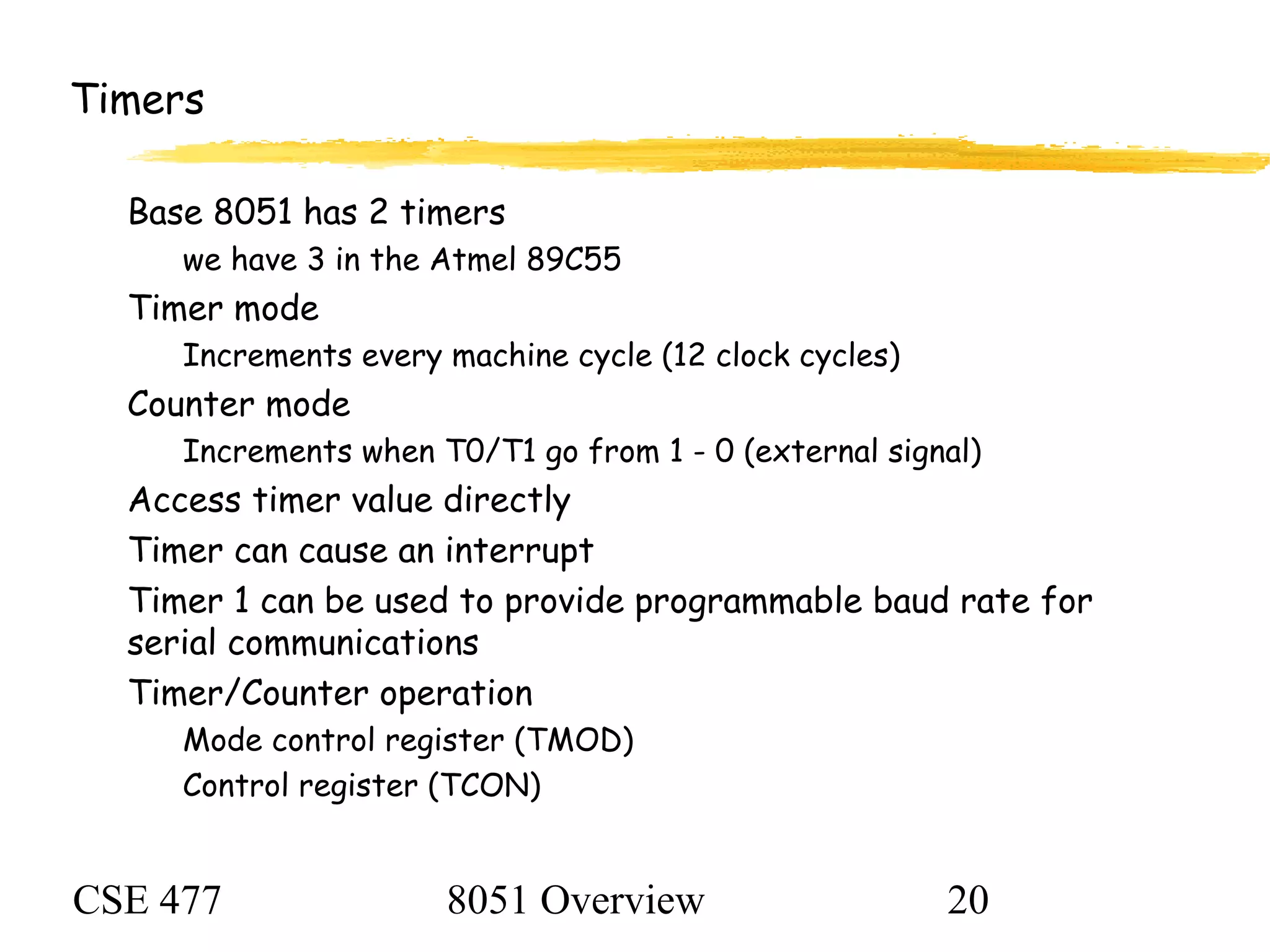 CSE 477 8051 Overview 20
Timers
Base 8051 has 2 timers
we have 3 in the Atmel 89C55
Timer mode
Increments every machine cycle (12 clock cycles)
Counter mode
Increments when T0/T1 go from 1 - 0 (external signal)
Access timer value directly
Timer can cause an interrupt
Timer 1 can be used to provide programmable baud rate for
serial communications
Timer/Counter operation
Mode control register (TMOD)
Control register (TCON)
 