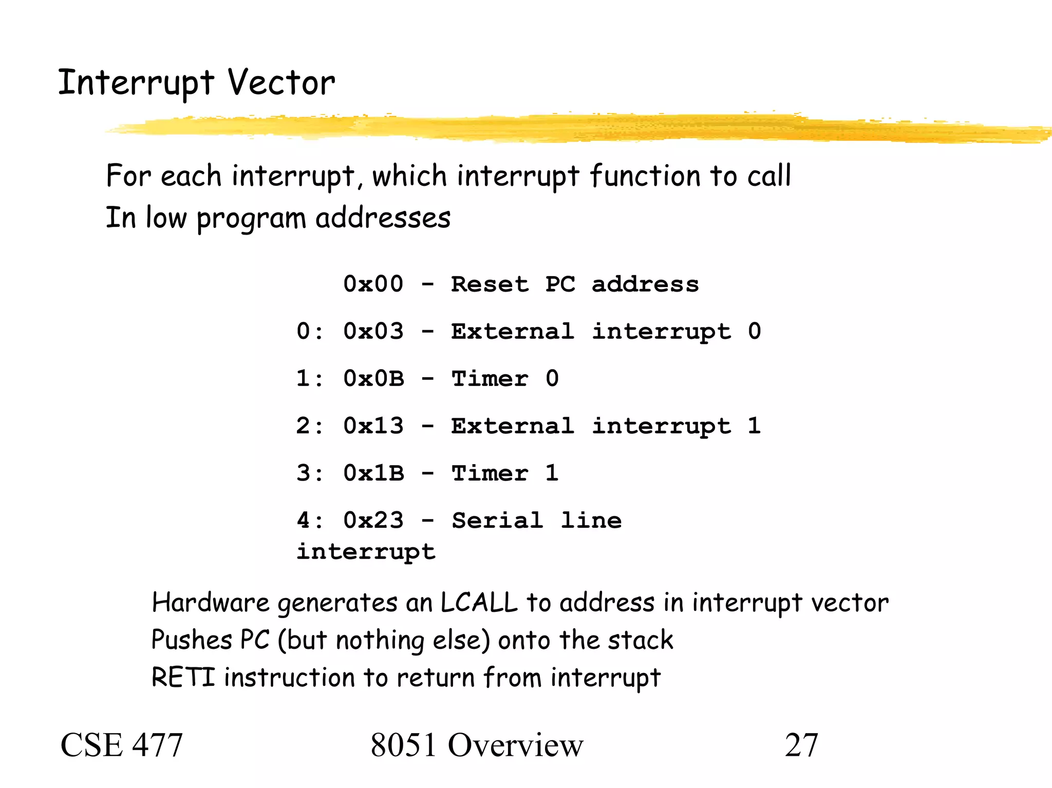 CSE 477 8051 Overview 27
Interrupt Vector
For each interrupt, which interrupt function to call
In low program addresses
Hardware generates an LCALL to address in interrupt vector
Pushes PC (but nothing else) onto the stack
RETI instruction to return from interrupt
0x00 - Reset PC address
0: 0x03 - External interrupt 0
1: 0x0B - Timer 0
2: 0x13 - External interrupt 1
3: 0x1B - Timer 1
4: 0x23 - Serial line
interrupt
 