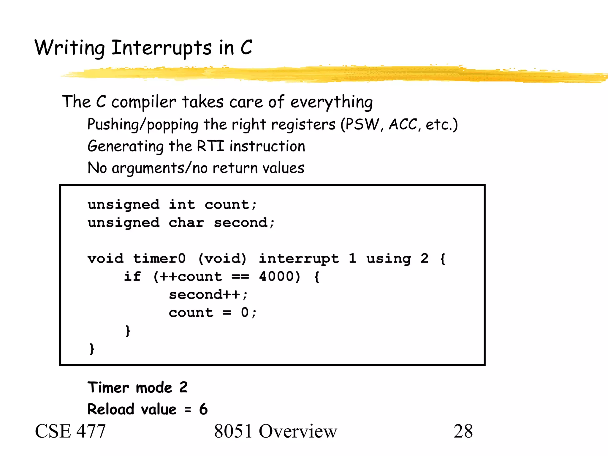 CSE 477 8051 Overview 28
Writing Interrupts in C
The C compiler takes care of everything
Pushing/popping the right registers (PSW, ACC, etc.)
Generating the RTI instruction
No arguments/no return values
unsigned int count;
unsigned char second;
void timer0 (void) interrupt 1 using 2 {
if (++count == 4000) {
second++;
count = 0;
}
}
Timer mode 2
Reload value = 6
 