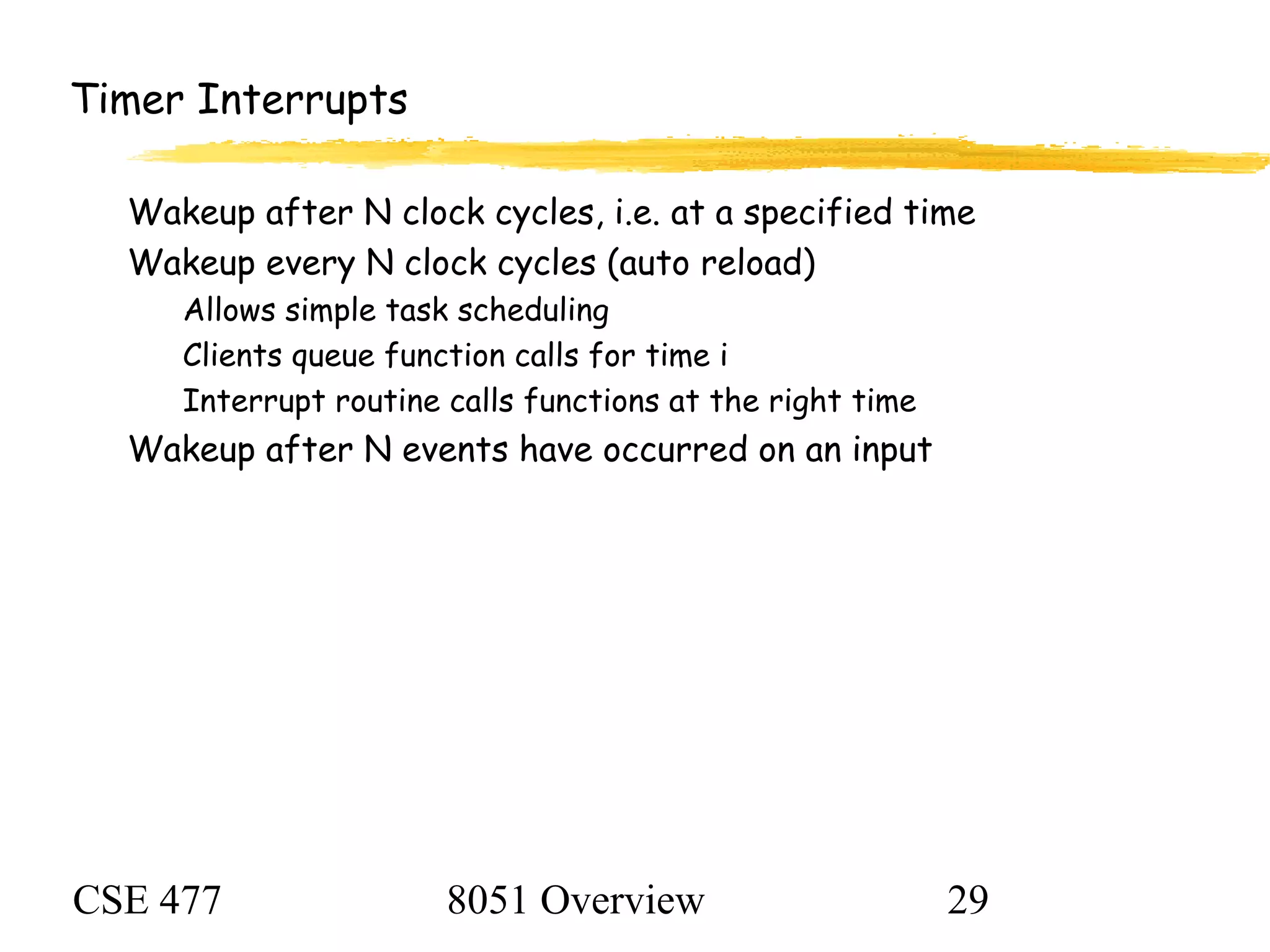 CSE 477 8051 Overview 29
Timer Interrupts
Wakeup after N clock cycles, i.e. at a specified time
Wakeup every N clock cycles (auto reload)
Allows simple task scheduling
Clients queue function calls for time i
Interrupt routine calls functions at the right time
Wakeup after N events have occurred on an input
 