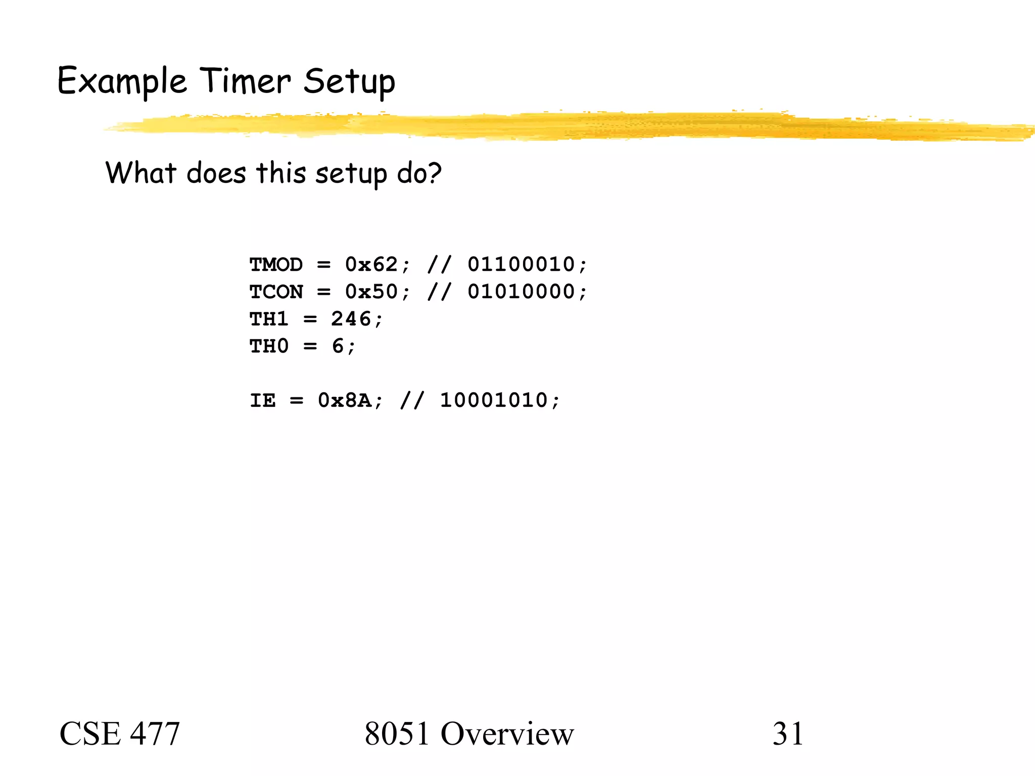 CSE 477 8051 Overview 31
TMOD = 0x62; // 01100010;
TCON = 0x50; // 01010000;
TH1 = 246;
TH0 = 6;
IE = 0x8A; // 10001010;
Example Timer Setup
What does this setup do?
 